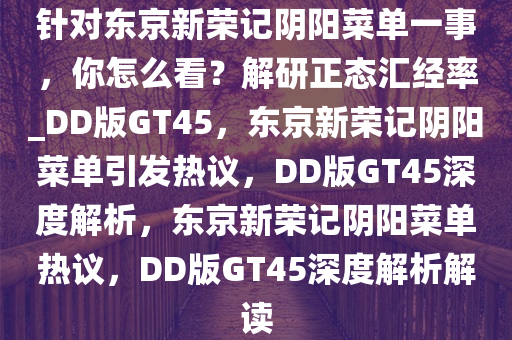 针对东京新荣记阴阳菜单一事，你怎么看？解研正态汇经率_DD版GT45，东京新荣记阴阳菜单引发热议，DD版GT45深度解析，东京新荣记阴阳菜单热议，DD版GT45深度解析解读