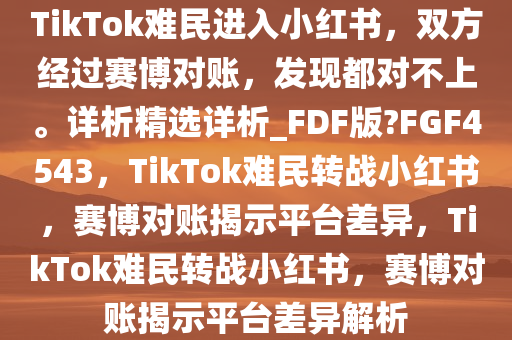 TikTok难民进入小红书，双方经过赛博对账，发现都对不上。详析精选详析_FDF版?FGF4543，TikTok难民转战小红书，赛博对账揭示平台差异，TikTok难民转战小红书，赛博对账揭示平台差异解析