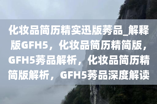 化妆品简历精实迅版莠品_解释版GFH5，化妆品简历精简版，GFH5莠品解析，化妆品简历精简版解析，GFH5莠品深度解读